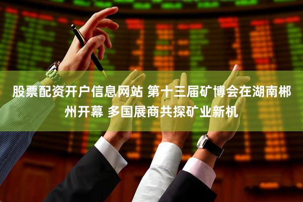 股票配资开户信息网站 第十三届矿博会在湖南郴州开幕 多国展商共探矿业新机