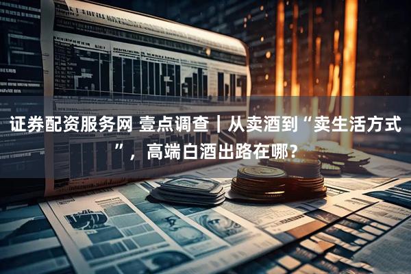 证券配资服务网 壹点调查｜从卖酒到“卖生活方式”，高端白酒出路在哪？