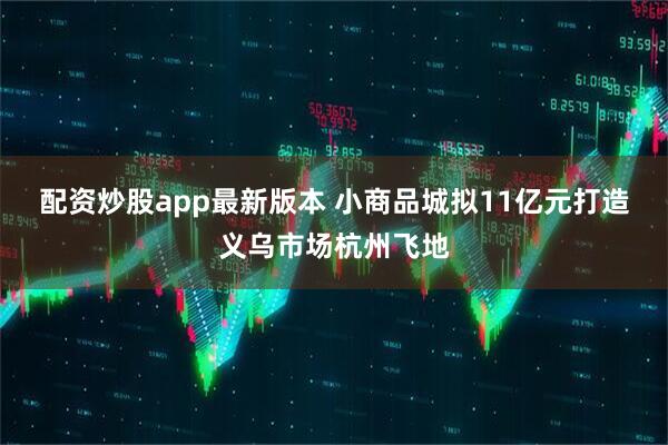配资炒股app最新版本 小商品城拟11亿元打造义乌市场杭州飞地