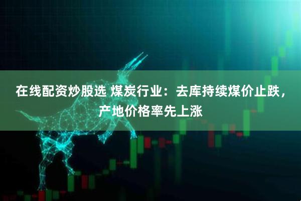 在线配资炒股选 煤炭行业：去库持续煤价止跌，产地价格率先上涨