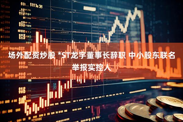 场外配资炒股 *ST龙宇董事长辞职 中小股东联名举报实控人