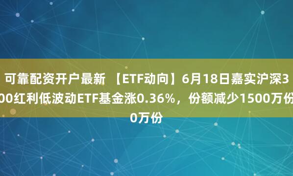 可靠配资开户最新 【ETF动向】6月18日嘉实沪深300红利低波动ETF基金涨0.36%，份额减少1500万份