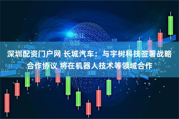 深圳配资门户网 长城汽车：与宇树科技签署战略合作协议 将在机器人技术等领域合作