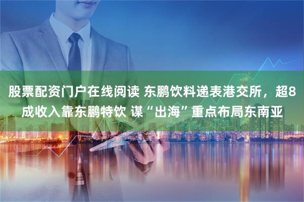 股票配资门户在线阅读 东鹏饮料递表港交所，超8成收入靠东鹏特饮 谋“出海”重点布局东南亚
