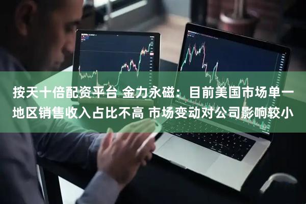 按天十倍配资平台 金力永磁：目前美国市场单一地区销售收入占比不高 市场变动对公司影响较小