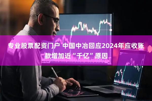 专业股票配资门户 中国中冶回应2024年应收账款增加近“千亿”原因