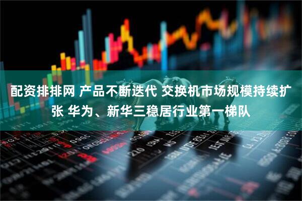 配资排排网 产品不断迭代 交换机市场规模持续扩张 华为、新华三稳居行业第一梯队