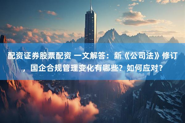 配资证券股票配资 一文解答：新《公司法》修订，国企合规管理变化有哪些？如何应对？
