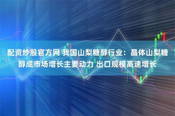 配资炒股官方网 我国山梨糖醇行业：晶体山梨糖醇成市场增长主要动力 出口规模高速增长