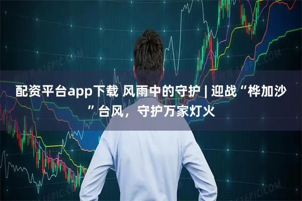 配资平台app下载 风雨中的守护 | 迎战“桦加沙”台风，守护万家灯火