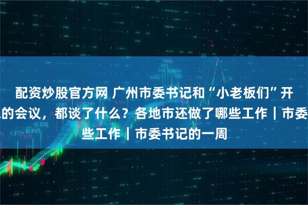 配资炒股官方网 广州市委书记和“小老板们”开了一场特殊的会议，都谈了什么？各地市还做了哪些工作｜市委书记的一周