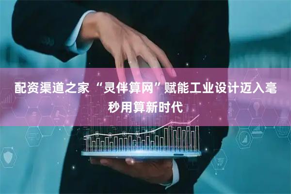 配资渠道之家 “灵伴算网”赋能工业设计迈入毫秒用算新时代