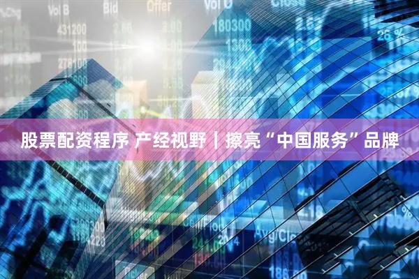 股票配资程序 产经视野｜擦亮“中国服务”品牌